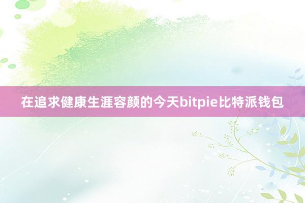 在追求健康生涯容颜的今天bitpie比特派钱包