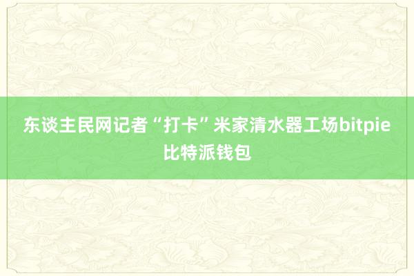 东谈主民网记者“打卡”米家清水器工场bitpie比特派钱包