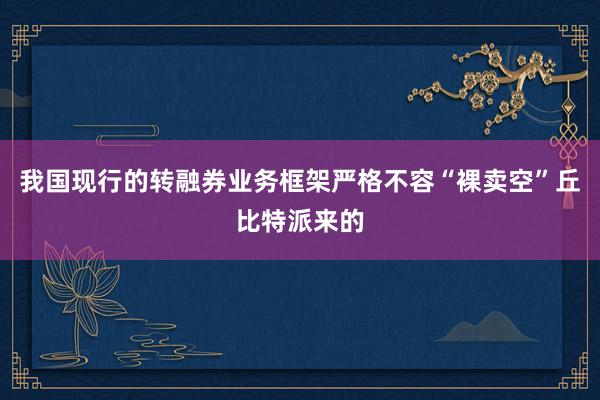 我国现行的转融券业务框架严格不容“裸卖空”丘比特派来的