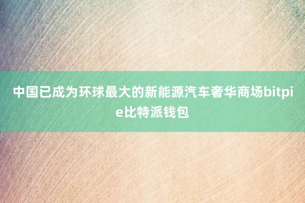 中国已成为环球最大的新能源汽车奢华商场bitpie比特派钱包