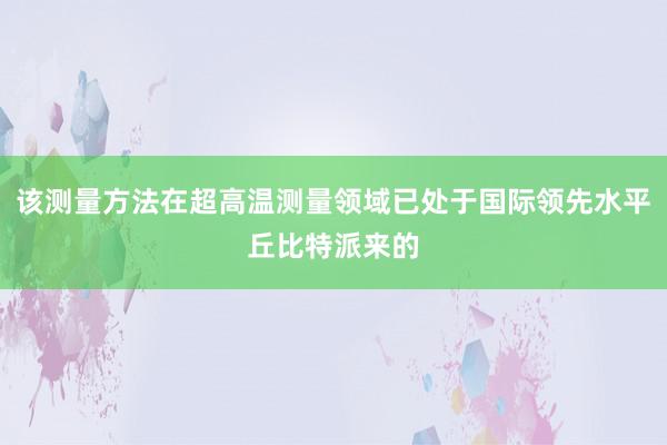 该测量方法在超高温测量领域已处于国际领先水平丘比特派来的