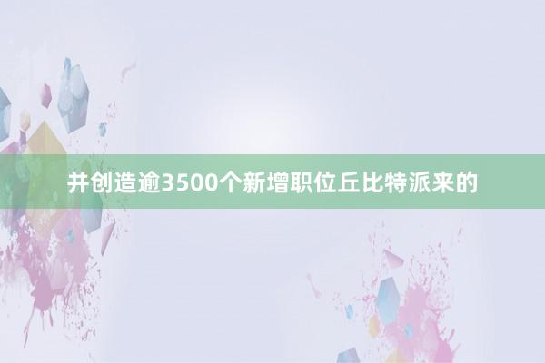 并创造逾3500个新增职位丘比特派来的