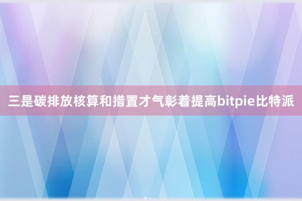 三是碳排放核算和措置才气彰着提高bitpie比特派