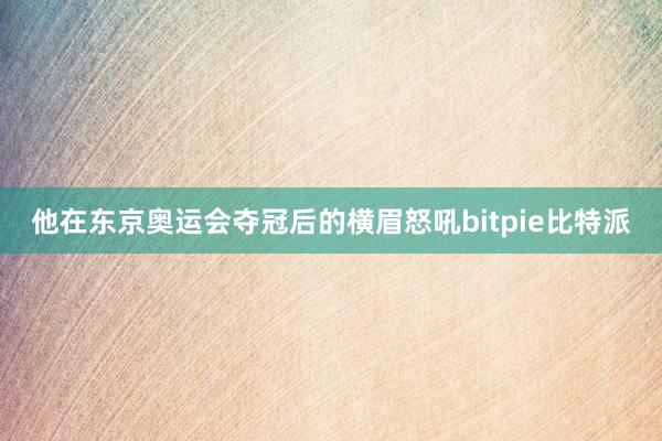 他在东京奥运会夺冠后的横眉怒吼bitpie比特派