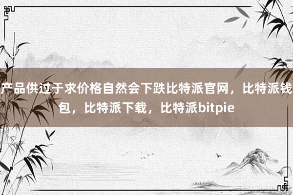 产品供过于求价格自然会下跌比特派官网，比特派钱包，比特派下载，比特派bitpie