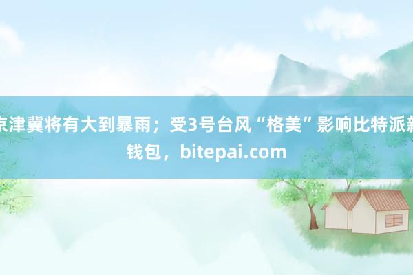 京津冀将有大到暴雨；受3号台风“格美”影响比特派新钱包，bitepai.com