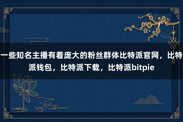 一些知名主播有着庞大的粉丝群体比特派官网，比特派钱包，比特派下载，比特派bitpie