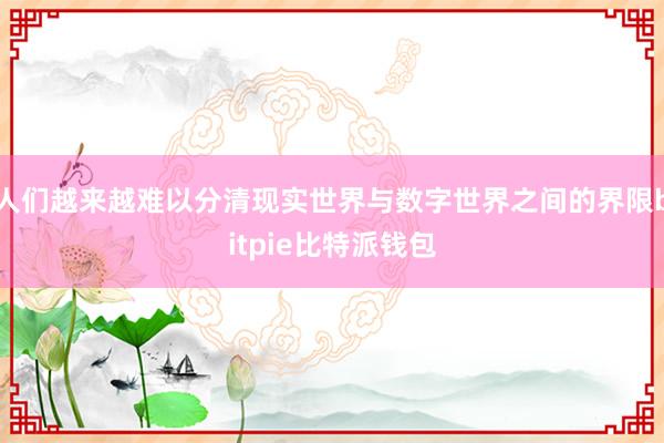 人们越来越难以分清现实世界与数字世界之间的界限bitpie比特派钱包