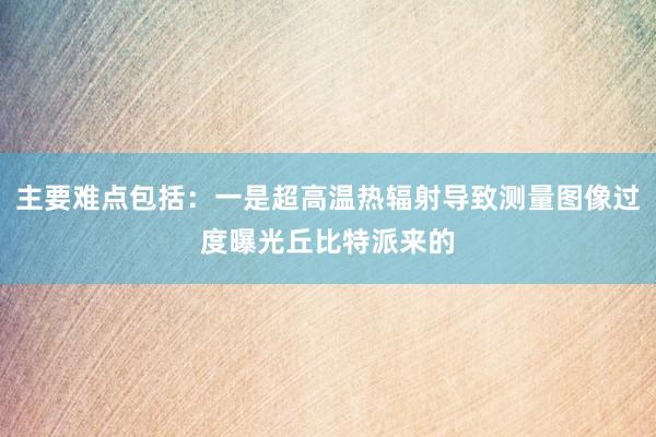 主要难点包括：一是超高温热辐射导致测量图像过度曝光丘比特派来的