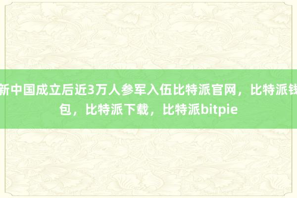 新中国成立后近3万人参军入伍比特派官网，比特派钱包，比特派下载，比特派bitpie