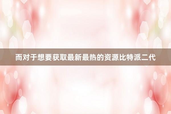 而对于想要获取最新最热的资源比特派二代