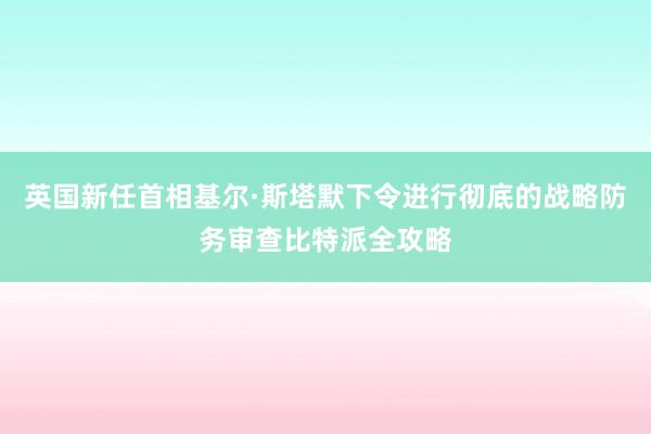 英国新任首相基尔·斯塔默下令进行彻底的战略防务审查比特派全攻略