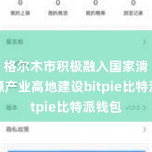 格尔木市积极融入国家清洁能源产业高地建设bitpie比特派钱包